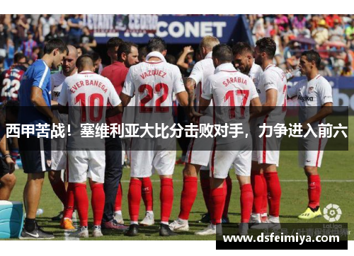 西甲苦战！塞维利亚大比分击败对手，力争进入前六